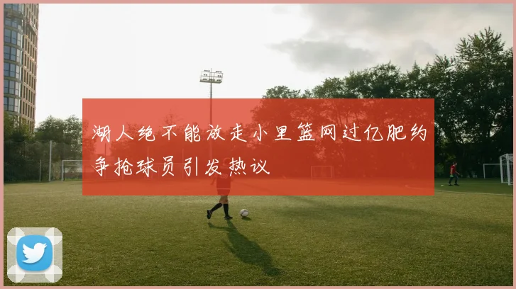 湖人绝不能放走小里篮网过亿肥约争抢球员引发热议