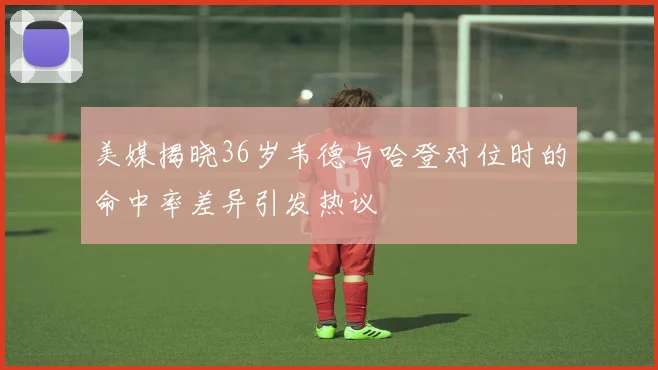 美媒揭晓36岁韦德与哈登对位时的命中率差异引发热议