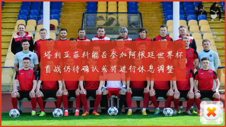 塔利亚菲科能否参加阿根廷世界杯首战仍待确认或将进行休息调整