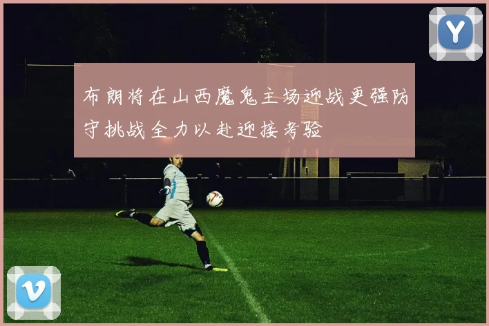 布朗将在山西魔鬼主场迎战更强防守挑战全力以赴迎接考验