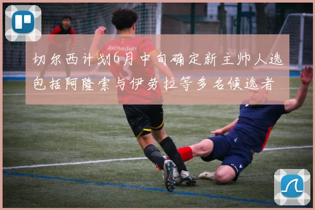 切尔西计划6月中旬确定新主帅人选包括阿隆索与伊劳拉等多名候选者
