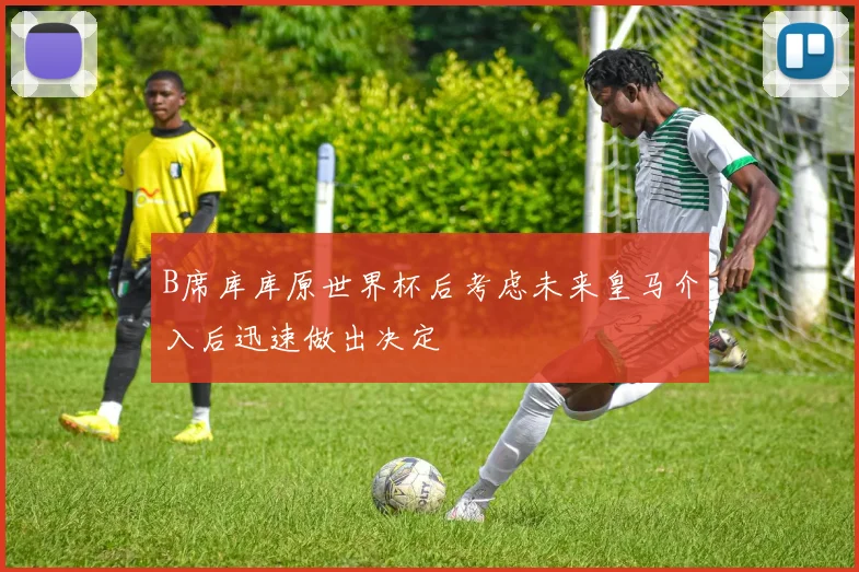 B席库库原世界杯后考虑未来皇马介入后迅速做出决定