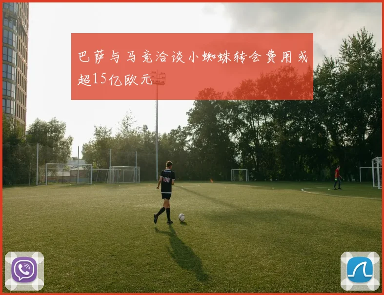 巴萨与马竞洽谈小蜘蛛转会费用或超15亿欧元