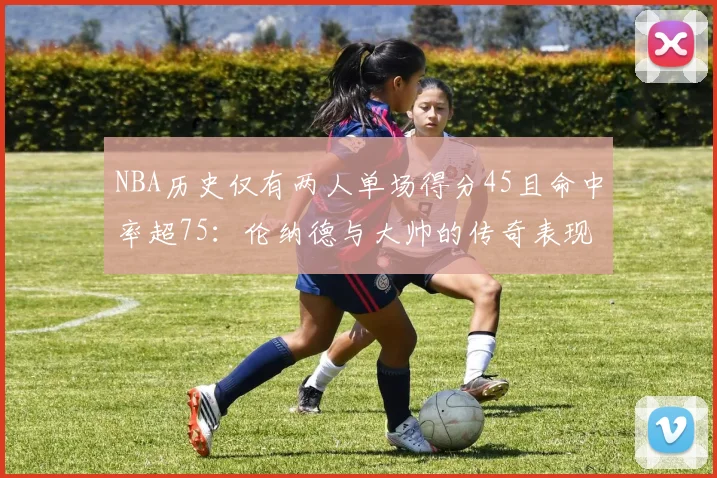 NBA历史仅有两人单场得分45且命中率超75：伦纳德与大帅的传奇表现