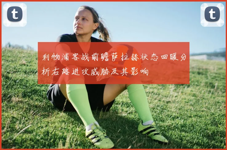 利物浦客战前瞻萨拉赫状态回暖分析右路进攻威胁及其影响