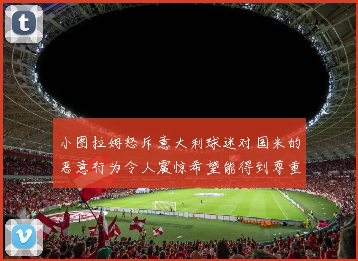 小图拉姆怒斥意大利球迷对国米的恶意行为令人震惊希望能得到尊重与支持
