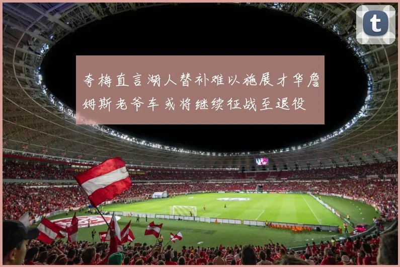 夸梅直言湖人替补难以施展才华詹姆斯老爷车或将继续征战至退役
