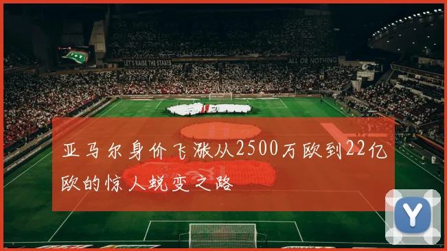 亚马尔身价飞涨从2500万欧到22亿欧的惊人蜕变之路