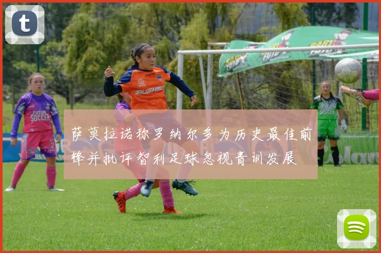 萨莫拉诺称罗纳尔多为历史最佳前锋并批评智利足球忽视青训发展
