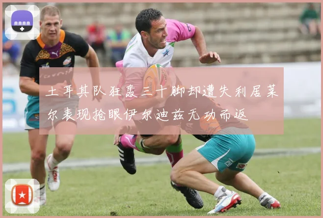 土耳其队狂轰三十脚却遭失利居莱尔表现抢眼伊尔迪兹无功而返