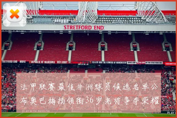 法甲联赛最佳非洲球员候选名单公布奥巴梅扬领衔36岁老将争夺荣耀