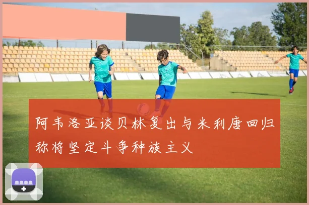 阿韦洛亚谈贝林复出与米利唐回归称将坚定斗争种族主义
