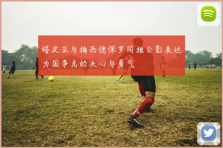 塔皮亚与梅西德保罗同框合影表达为国争光的决心与勇气