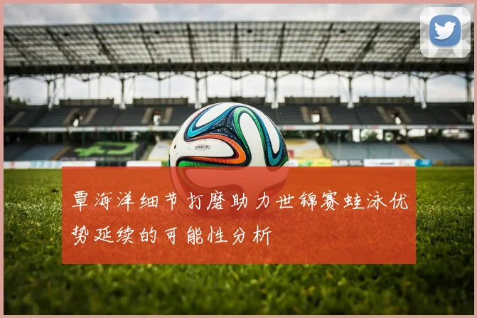 覃海洋细节打磨助力世锦赛蛙泳优势延续的可能性分析