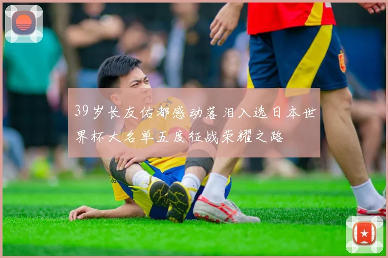 39岁长友佑都感动落泪入选日本世界杯大名单五度征战荣耀之路