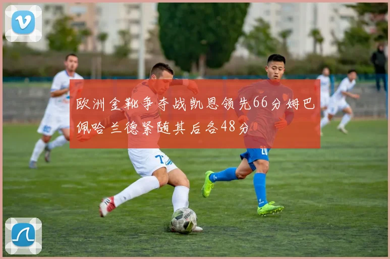 欧洲金靴争夺战凯恩领先66分姆巴佩哈兰德紧随其后各48分