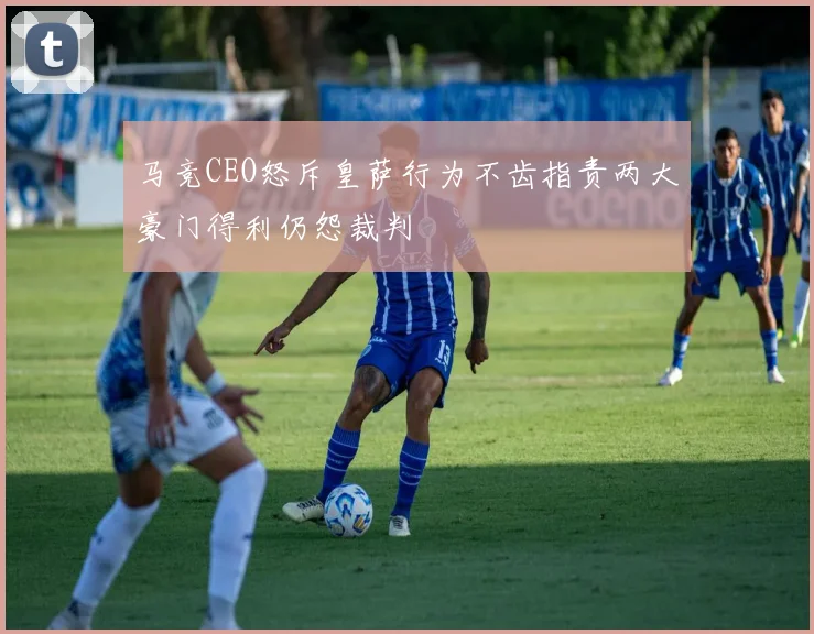 马竞CEO怒斥皇萨行为不齿指责两大豪门得利仍怨裁判