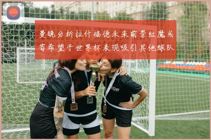 曼晚分析拉什福德未来前景红魔或寄希望于世界杯表现吸引其他球队