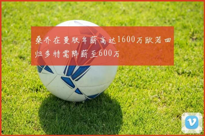 桑乔在曼联年薪高达1600万欧若回归多特需降薪至600万