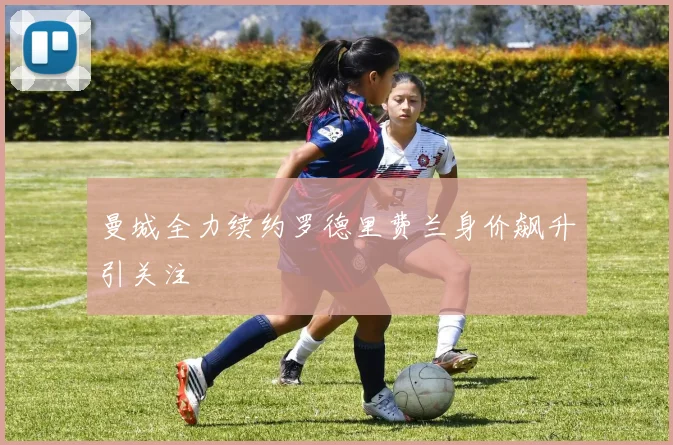曼城全力续约罗德里费兰身价飙升引关注