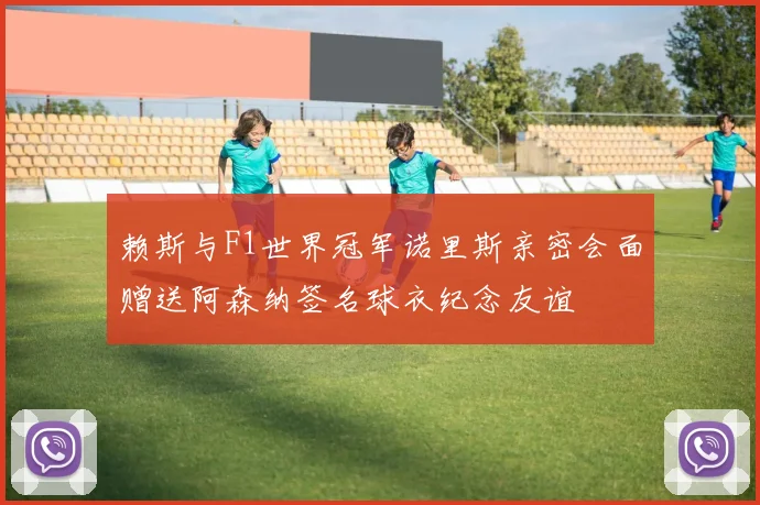 赖斯与F1世界冠军诺里斯亲密会面赠送阿森纳签名球衣纪念友谊