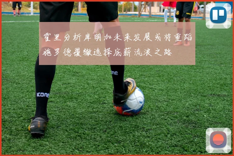 霍里分析库明加未来发展或将重蹈施罗德覆辙选择底薪流浪之路