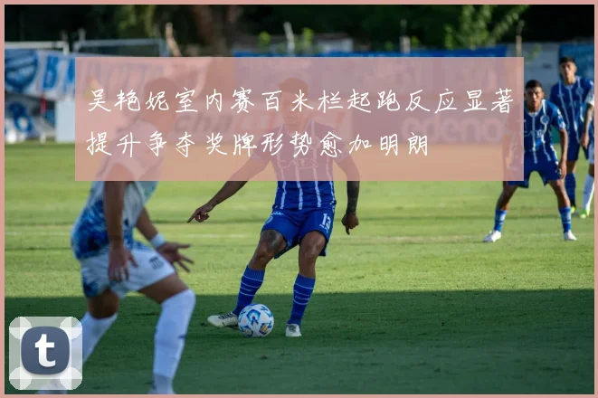 吴艳妮室内赛百米栏起跑反应显著提升争夺奖牌形势愈加明朗