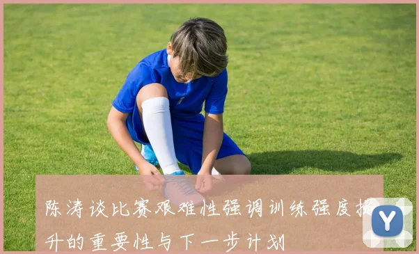 陈涛谈比赛艰难性强调训练强度提升的重要性与下一步计划