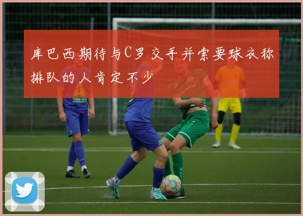 库巴西期待与C罗交手并索要球衣称排队的人肯定不少